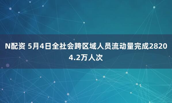 N配资 5月4日全社会跨区域人员流动量完成28204.2万人次