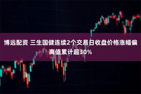 博远配资 三生国健连续2个交易日收盘价格涨幅偏离值累计超30%