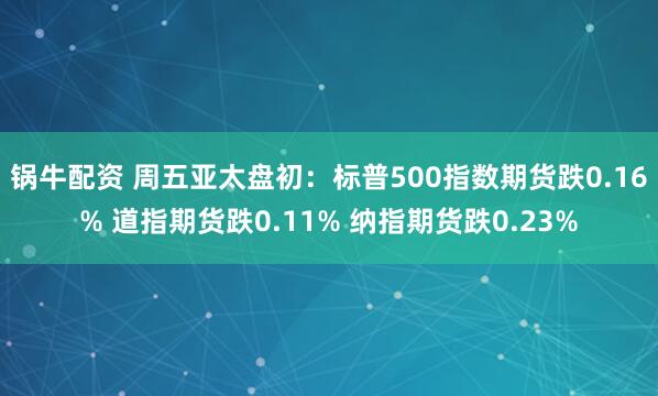 锅牛配资 周五亚太盘初：标普500指数期货跌0.16% 道指期货跌0.11% 纳指期货跌0.23%
