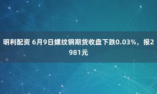 明利配资 6月9日螺纹钢期货收盘下跌0.03%，报2981元