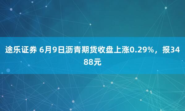 途乐证券 6月9日沥青期货收盘上涨0.29%，报3488元