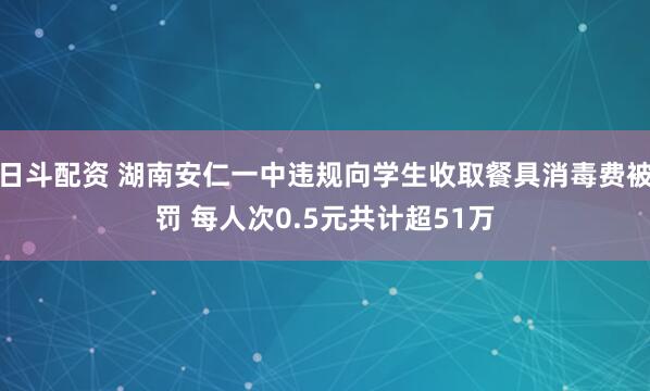 日斗配资 湖南安仁一中违规向学生收取餐具消毒费被罚 每人次0.5元共计超51万