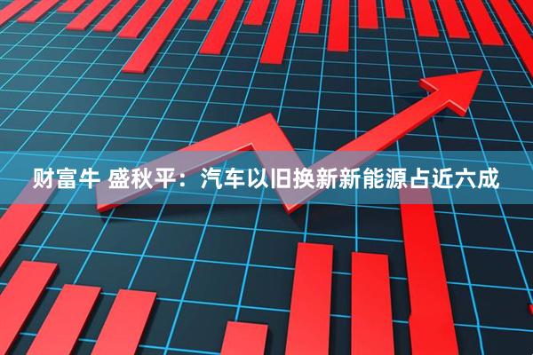 财富牛 盛秋平：汽车以旧换新新能源占近六成