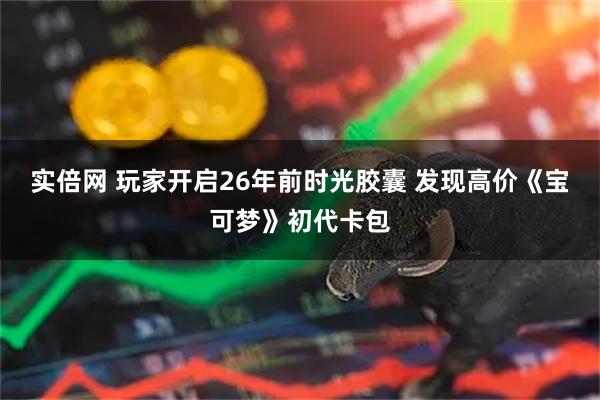 实倍网 玩家开启26年前时光胶囊 发现高价《宝可梦》初代卡包