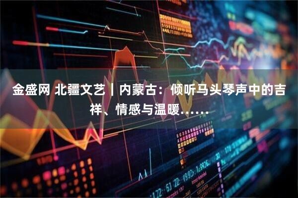 金盛网 北疆文艺｜内蒙古：倾听马头琴声中的吉祥、情感与温暖……